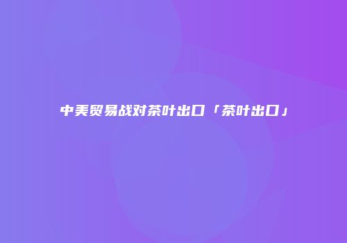 中美贸易战对茶叶出口「茶叶出口」
