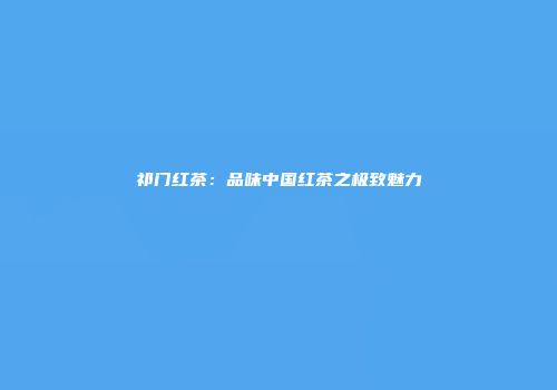 祁门红茶：品味中国红茶之极致魅力