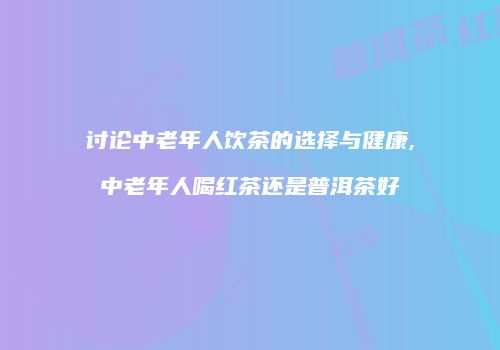 讨论中老年人饮茶的选择与健康,中老年人喝红茶还是普洱茶好