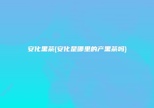 安化黑茶(安化是哪里的产黑茶吗)