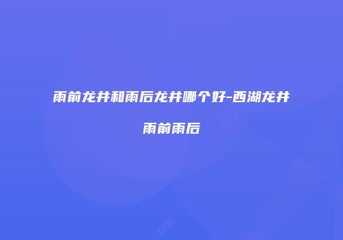 雨前龙井和雨后龙井哪个好-西湖龙井雨前雨后