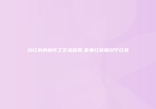 川红茶的制作工艺流程图,亚曼红茶和川宁红茶