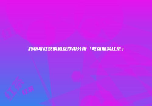 药物与红茶的相互作用分析「吃药能喝红茶」
