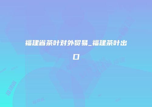 福建省茶叶对外贸易_福建茶叶出口