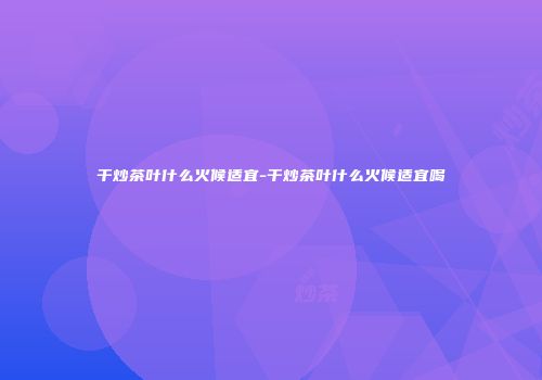 干炒茶叶什么火候适宜-干炒茶叶什么火候适宜喝