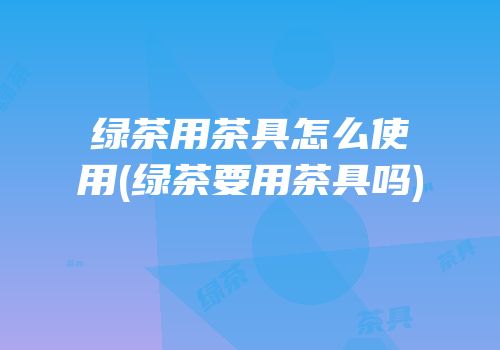 绿茶用茶具怎么使用(绿茶要用茶具吗)