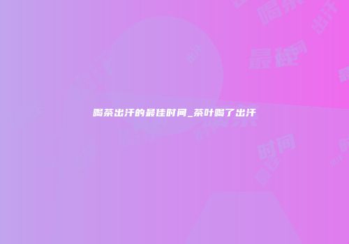 喝茶出汗的最佳时间_茶叶喝了出汗