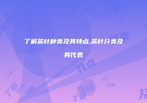 了解茶叶种类及其特点,茶叶分类及其代表