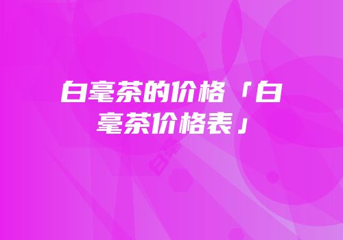白毫茶的价格「白毫茶价格表」