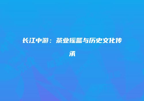 长江中游：茶业摇篮与历史文化传承
