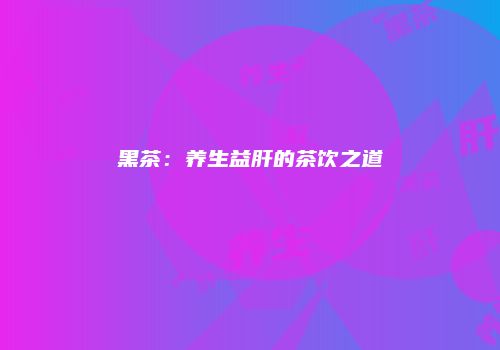 黑茶：养生益肝的茶饮之道