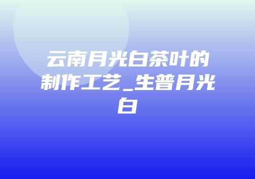 云南月光白茶叶的制作工艺_生普月光白