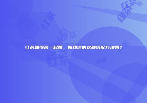 红茶和绿茶一起喝，你知道的这些搭配方法吗？