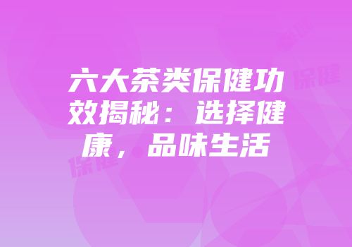 六大茶类保健功效揭秘：选择健康，品味生活