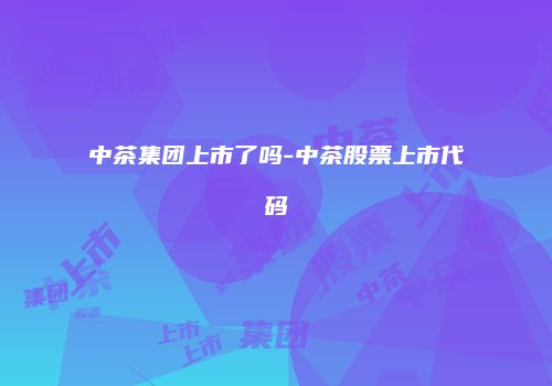 中茶集团上市了吗-中茶股票上市代码