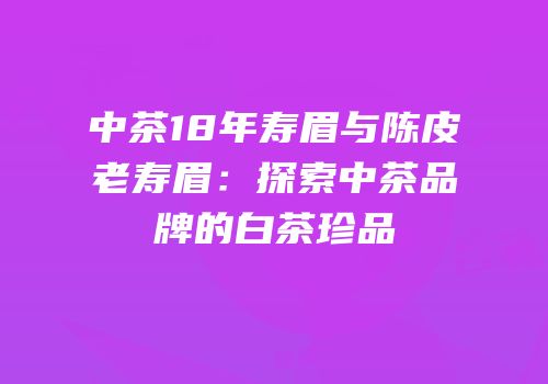中茶18年寿眉与陈皮老寿眉：探索中茶品牌的白茶珍品