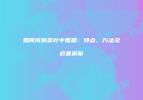 如何辨别茶叶中香精：特点、方法及危害解析