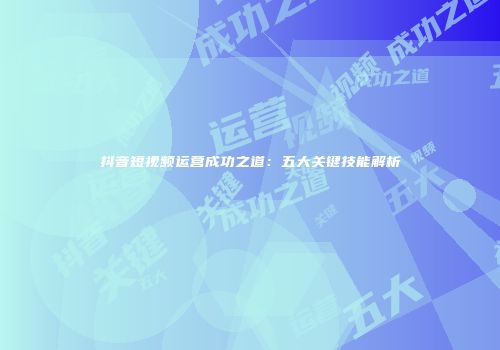 抖音短视频运营成功之道：五大关键技能解析