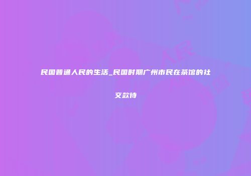 民国普通人民的生活_民国时期广州市民在茶馆的社交款待