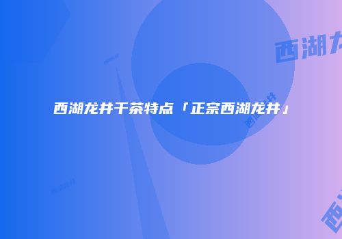 西湖龙井干茶特点「正宗西湖龙井」