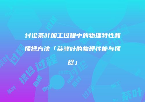 讨论茶叶加工过程中的物理特性和揉捻方法「茶鲜叶的物理性能与揉捻」