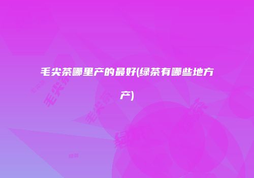 毛尖茶哪里产的最好(绿茶有哪些地方产)