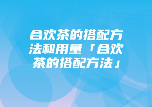 合欢茶的搭配方法和用量「合欢茶的搭配方法」