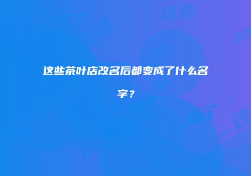 这些茶叶店改名后都变成了什么名字？