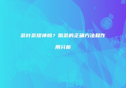 茶叶茶提神吗？喝茶的正确方法和作用分析