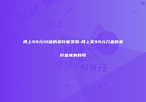 网上99元10罐的茶叶能卖吗-网上买99元几盒的茶叶是真的好吗