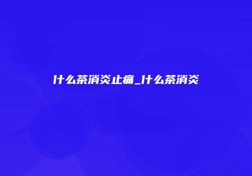 什么茶消炎止痛_什么茶消炎
