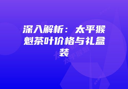 深入解析：太平猴魁茶叶价格与礼盒装