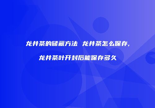 龙井茶的储藏方法 龙井茶怎么保存,龙井茶叶开封后能保存多久