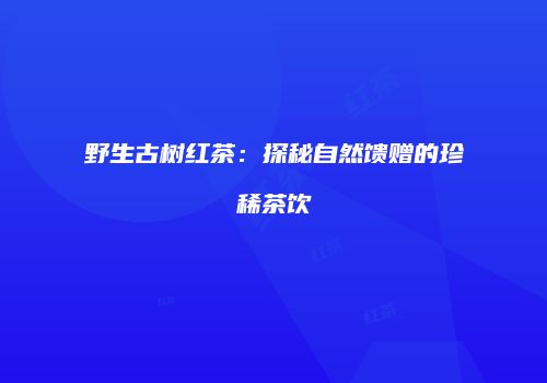 野生古树红茶：探秘自然馈赠的珍稀茶饮
