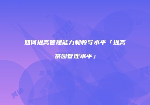 如何提高管理能力和领导水平「提高茶园管理水平」