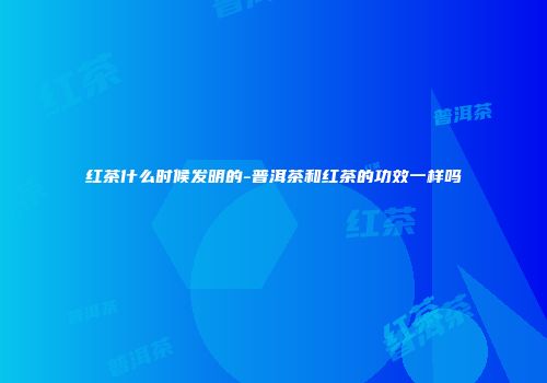 红茶什么时候发明的-普洱茶和红茶的功效一样吗