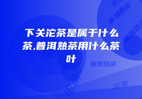 下关沱茶是属于什么茶,普洱熟茶用什么茶叶