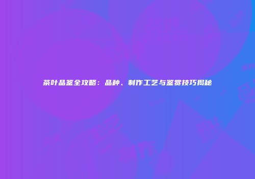 茶叶品鉴全攻略：品种、制作工艺与鉴赏技巧揭秘