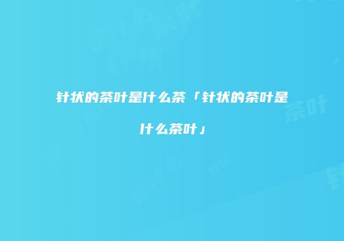针状的茶叶是什么茶「针状的茶叶是什么茶叶」