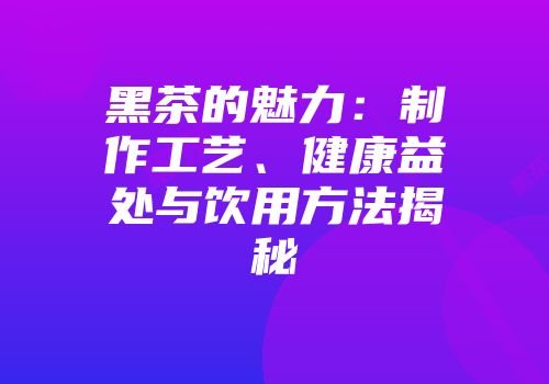 黑茶的魅力：制作工艺、健康益处与饮用方法揭秘