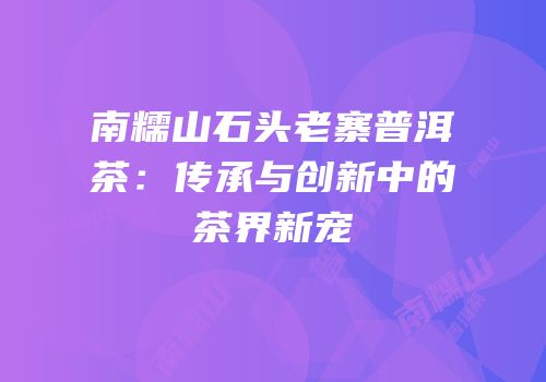 南糯山石头老寨普洱茶：传承与创新中的茶界新宠