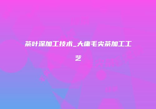 茶叶深加工技术_大庸毛尖茶加工工艺