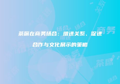 茶席在商务场合：增进关系、促进合作与文化展示的策略