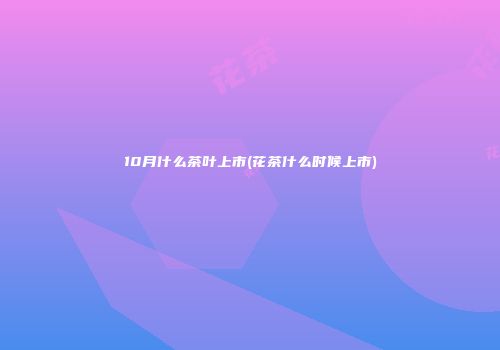 10月什么茶叶上市(花茶什么时候上市)