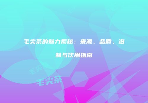 毛尖茶的魅力揭秘：来源、品质、泡制与饮用指南