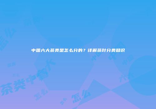 中国六大茶类是怎么分的？详解茶叶分类知识