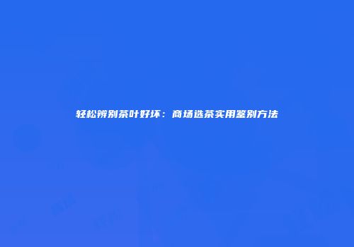 轻松辨别茶叶好坏：商场选茶实用鉴别方法
