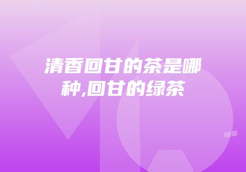 清香回甘的茶是哪种,回甘的绿茶