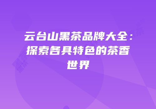 云台山黑茶品牌大全：探索各具特色的茶香世界