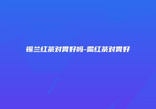 锡兰红茶对胃好吗-喝红茶对胃好